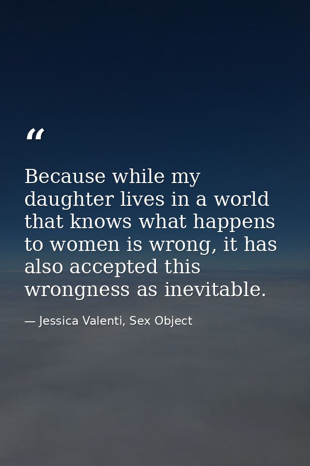 Because while my daughter lives in a world that knows what happens to women is wrong, it has also accepted this wrongnes — Jessica Valenti, Sex Object