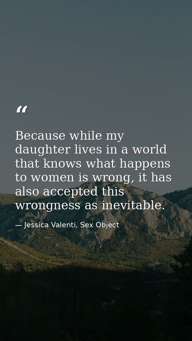 Because while my daughter lives in a world that knows what happens to women is wrong, it has also accepted this wrongnes — Jessica Valenti, Sex Object