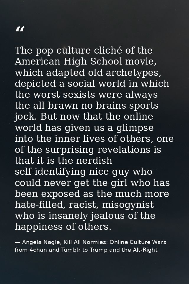 The pop culture cliché of the American High School movie, which adapted old archetypes, depicted a social world in which — Angela Nagle, Kill All Normies: Online Culture Wars from 4chan and Tumblr to Trump and the Alt-Right