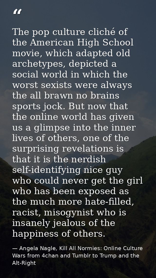 The pop culture cliché of the American High School movie, which adapted old archetypes, depicted a social world in which — Angela Nagle, Kill All Normies: Online Culture Wars from 4chan and Tumblr to Trump and the Alt-Right