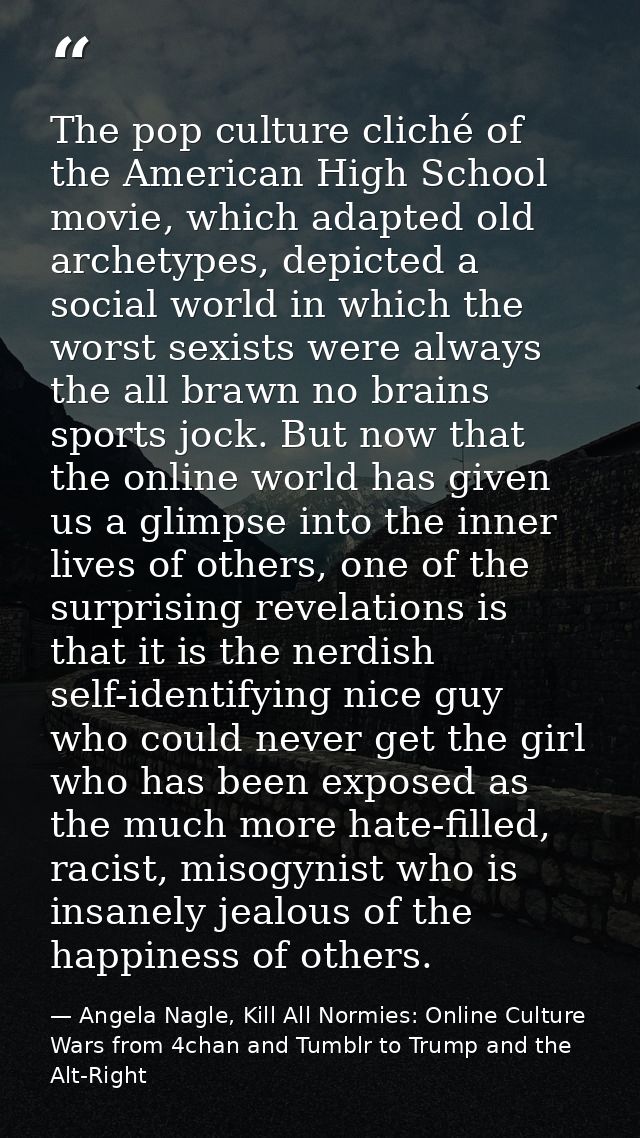 The pop culture cliché of the American High School movie, which adapted old archetypes, depicted a social world in which — Angela Nagle, Kill All Normies: Online Culture Wars from 4chan and Tumblr to Trump and the Alt-Right