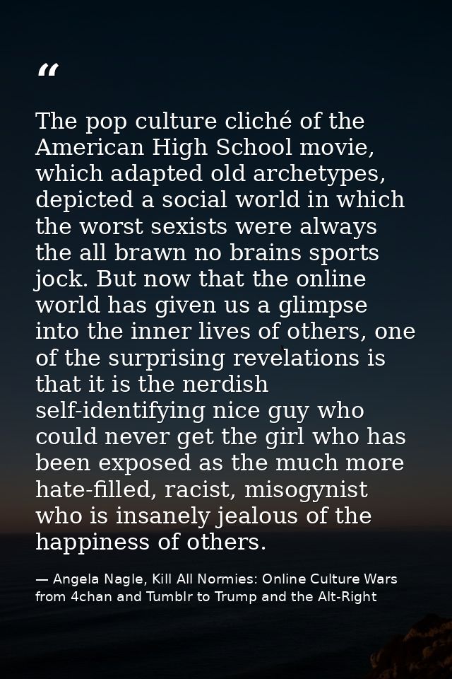 The pop culture cliché of the American High School movie, which adapted old archetypes, depicted a social world in which — Angela Nagle, Kill All Normies: Online Culture Wars from 4chan and Tumblr to Trump and the Alt-Right