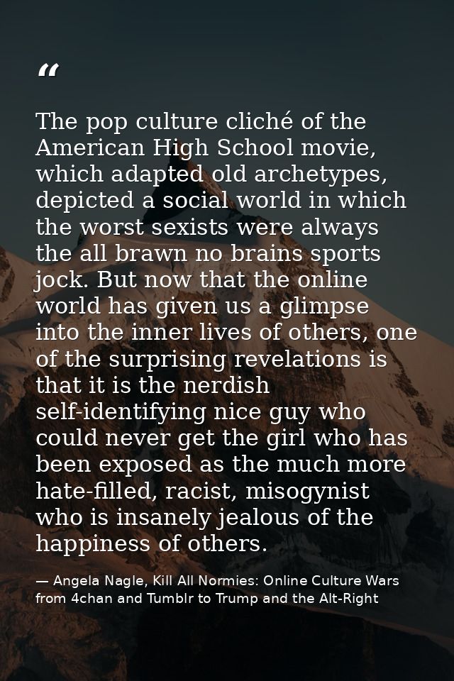 The pop culture cliché of the American High School movie, which adapted old archetypes, depicted a social world in which — Angela Nagle, Kill All Normies: Online Culture Wars from 4chan and Tumblr to Trump and the Alt-Right