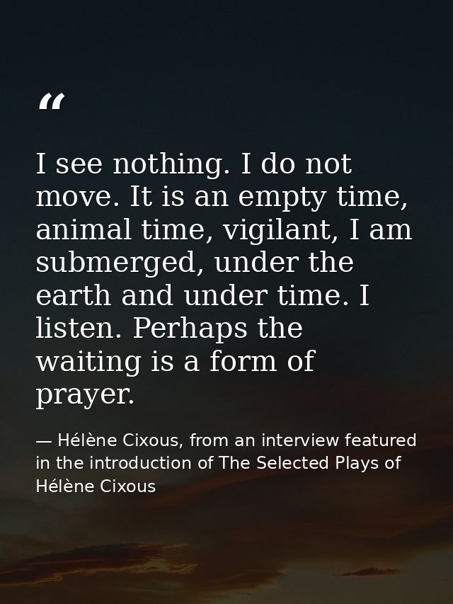 I see nothing. I do not move. It is an empty time, animal time, vigilant, I am submerged, under the earth and under time — Hélène Cixous, from an interview featured in the introduction of The Selected Plays of Hélène Cixous