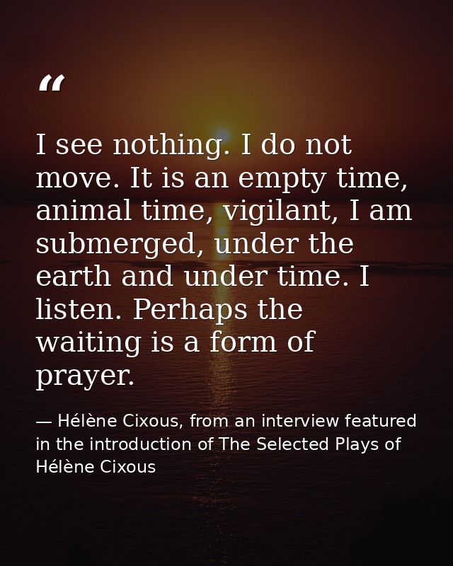 I see nothing. I do not move. It is an empty time, animal time, vigilant, I am submerged, under the earth and under time — Hélène Cixous, from an interview featured in the introduction of The Selected Plays of Hélène Cixous