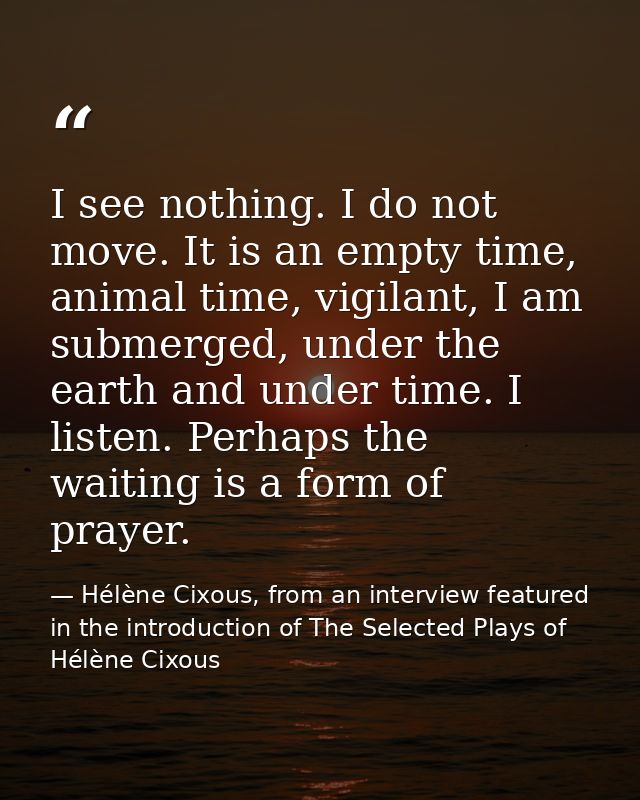 I see nothing. I do not move. It is an empty time, animal time, vigilant, I am submerged, under the earth and under time — Hélène Cixous, from an interview featured in the introduction of The Selected Plays of Hélène Cixous