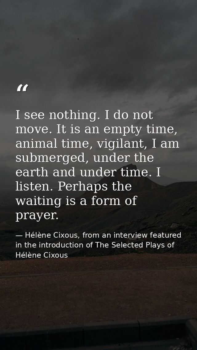 I see nothing. I do not move. It is an empty time, animal time, vigilant, I am submerged, under the earth and under time — Hélène Cixous, from an interview featured in the introduction of The Selected Plays of Hélène Cixous
