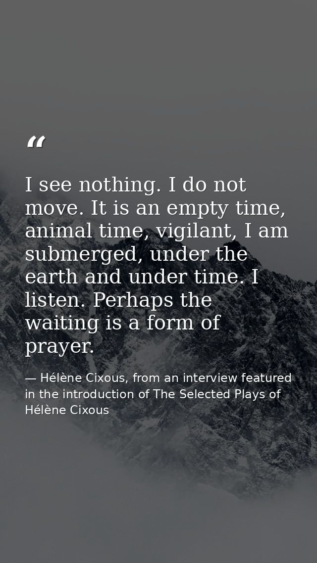I see nothing. I do not move. It is an empty time, animal time, vigilant, I am submerged, under the earth and under time — Hélène Cixous, from an interview featured in the introduction of The Selected Plays of Hélène Cixous