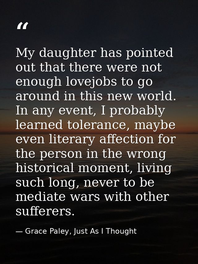 My daughter has pointed out that there were not enough lovejobs to go around in this new world. In any event, I probably — Grace Paley, Just As I Thought