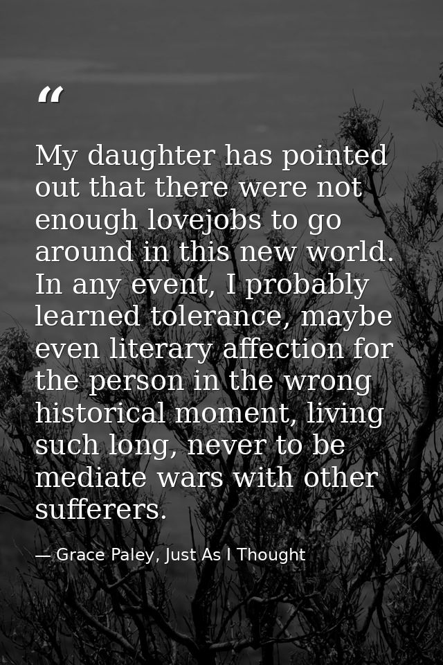 My daughter has pointed out that there were not enough lovejobs to go around in this new world. In any event, I probably — Grace Paley, Just As I Thought
