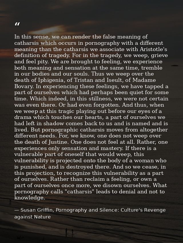 In this sense, we can render the false meaning of catharsis which occurs in pornography with a different meaning than th — Susan Griffin, Pornography and Silence: Culture's Revenge against Nature