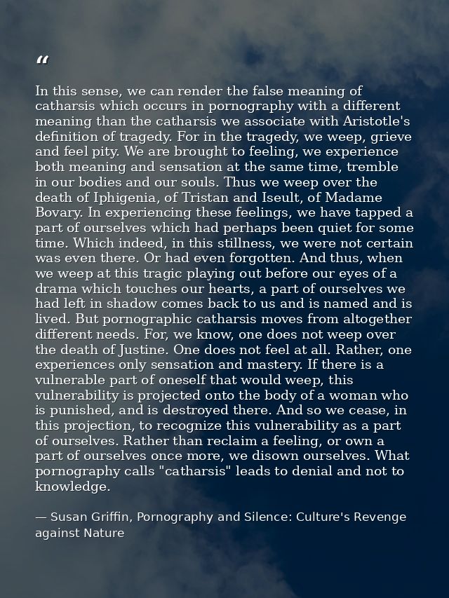 In this sense, we can render the false meaning of catharsis which occurs in pornography with a different meaning than th — Susan Griffin, Pornography and Silence: Culture's Revenge against Nature