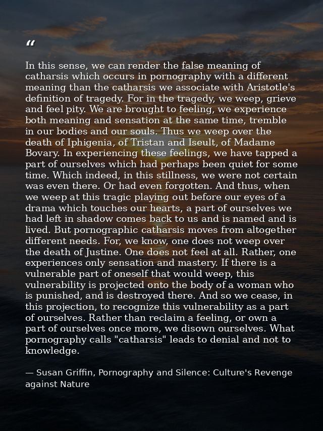 In this sense, we can render the false meaning of catharsis which occurs in pornography with a different meaning than th — Susan Griffin, Pornography and Silence: Culture's Revenge against Nature