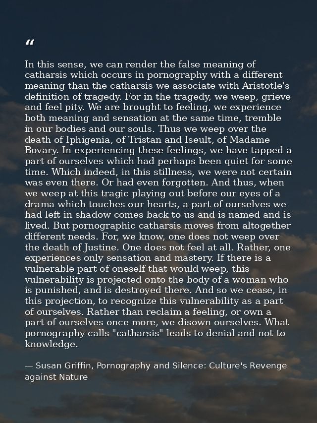 In this sense, we can render the false meaning of catharsis which occurs in pornography with a different meaning than th — Susan Griffin, Pornography and Silence: Culture's Revenge against Nature