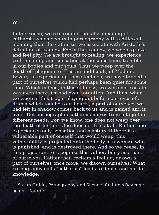 In this sense, we can render the false meaning of catharsis which occurs in pornography with a different meaning than th — Susan Griffin, Pornography and Silence: Culture's Revenge against Nature