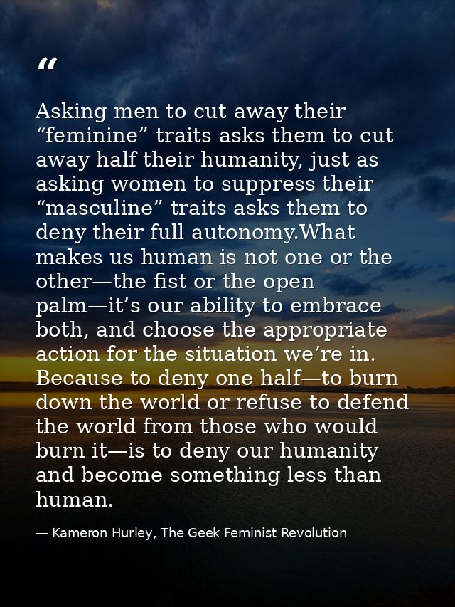 Asking men to cut away their “feminine” traits asks them to cut away half their humanity, just as asking women to suppre — Kameron Hurley, The Geek Feminist Revolution