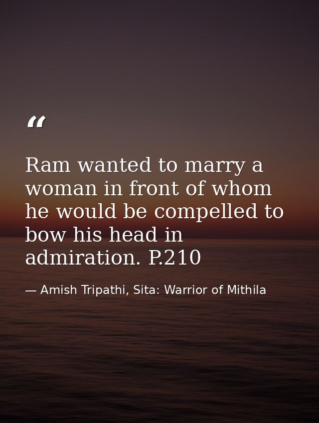 Ram wanted to marry a woman in front of whom he would be compelled to bow his head in admiration. P.210 — Amish Tripathi, Sita: Warrior of Mithila