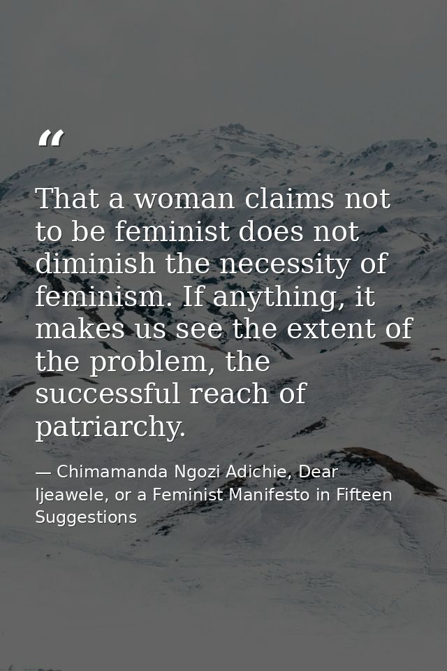 That a woman claims not to be feminist does not diminish the necessity of feminism. If anything, it makes us see the ext — Chimamanda Ngozi Adichie, Dear Ijeawele, or a Feminist Manifesto in Fifteen Suggestions