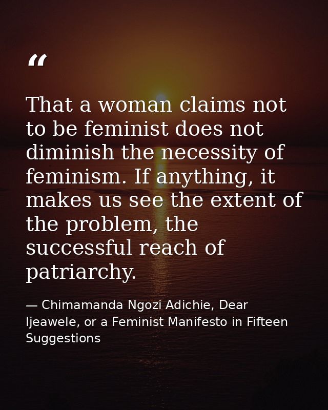 That a woman claims not to be feminist does not diminish the necessity of feminism. If anything, it makes us see the ext — Chimamanda Ngozi Adichie, Dear Ijeawele, or a Feminist Manifesto in Fifteen Suggestions