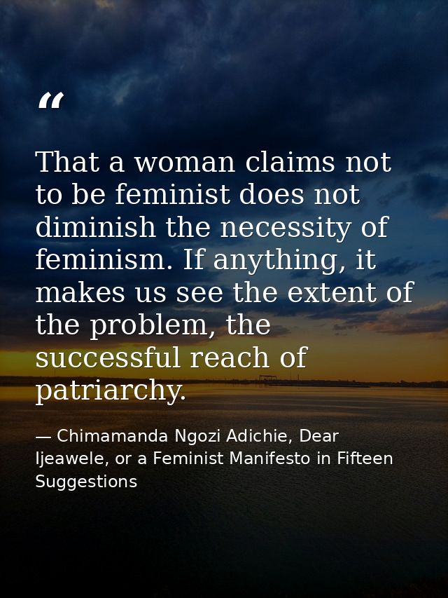 That a woman claims not to be feminist does not diminish the necessity of feminism. If anything, it makes us see the ext — Chimamanda Ngozi Adichie, Dear Ijeawele, or a Feminist Manifesto in Fifteen Suggestions