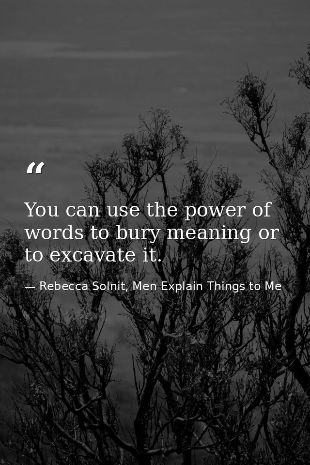 You can use the power of words to bury meaning or to excavate it. — Rebecca Solnit, Men Explain Things to Me
