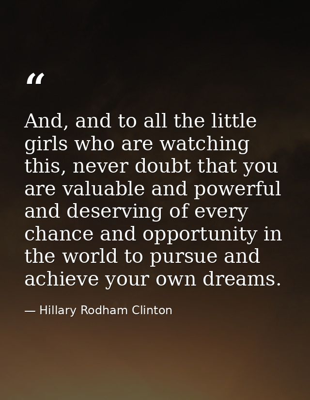 And, and to all the little girls who are watching this, never doubt that you are valuable and powerful and deserving of  — Hillary Rodham Clinton