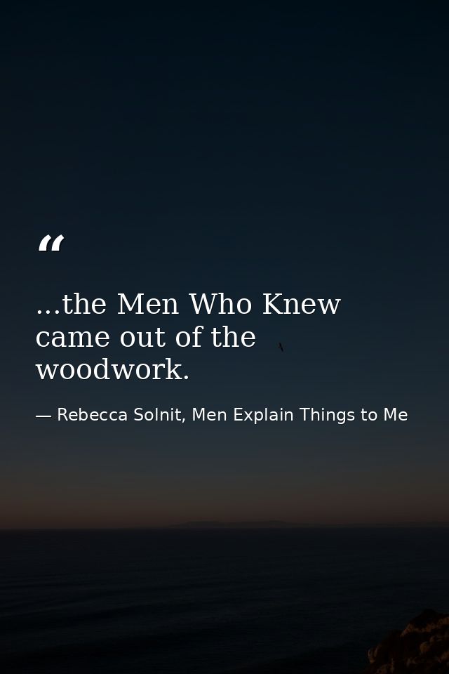 ...the Men Who Knew came out of the woodwork. — Rebecca Solnit, Men Explain Things to Me