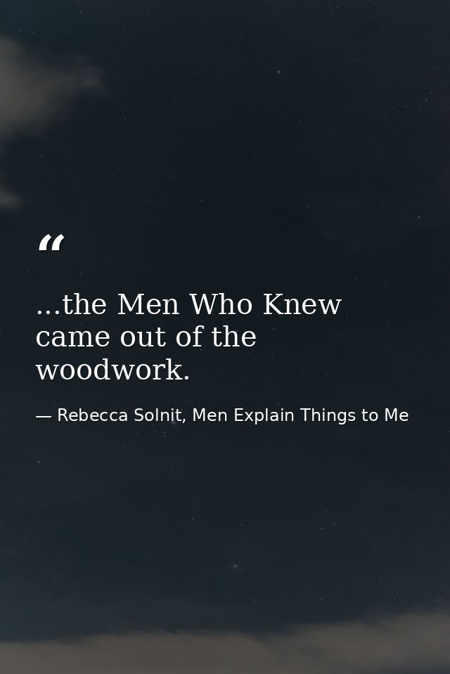 ...the Men Who Knew came out of the woodwork. — Rebecca Solnit, Men Explain Things to Me