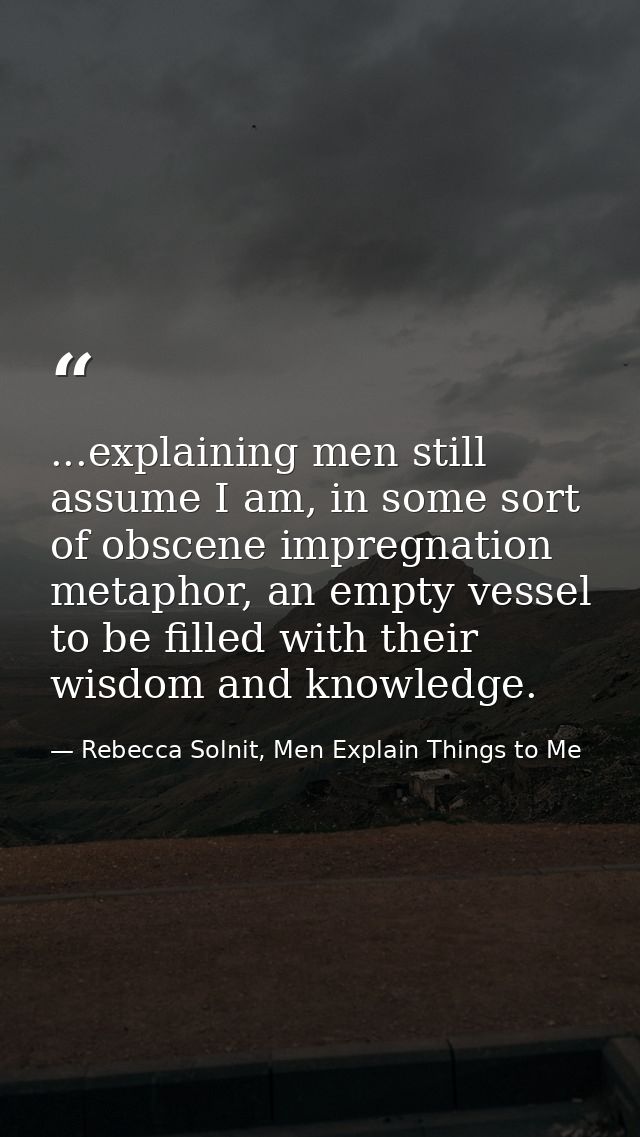 ...explaining men still assume I am, in some sort of obscene impregnation metaphor, an empty vessel to be filled with th — Rebecca Solnit, Men Explain Things to Me