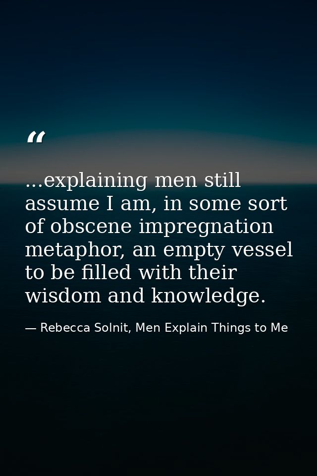 ...explaining men still assume I am, in some sort of obscene impregnation metaphor, an empty vessel to be filled with th — Rebecca Solnit, Men Explain Things to Me