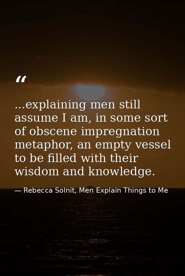 ...explaining men still assume I am, in some sort of obscene impregnation metaphor, an empty vessel to be filled with th — Rebecca Solnit, Men Explain Things to Me