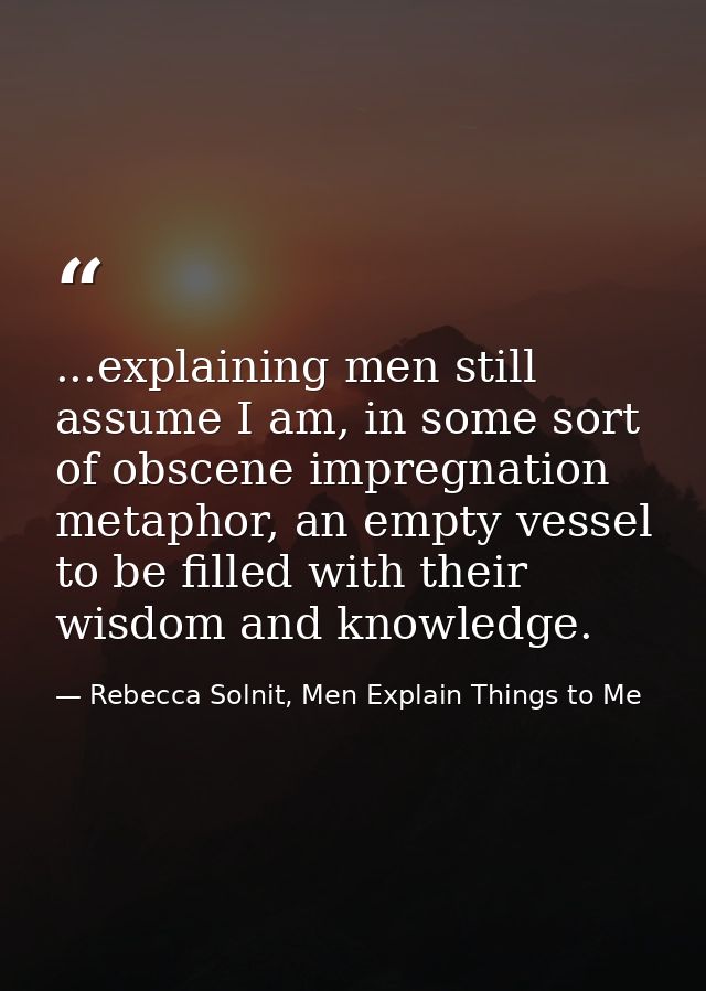 ...explaining men still assume I am, in some sort of obscene impregnation metaphor, an empty vessel to be filled with th — Rebecca Solnit, Men Explain Things to Me