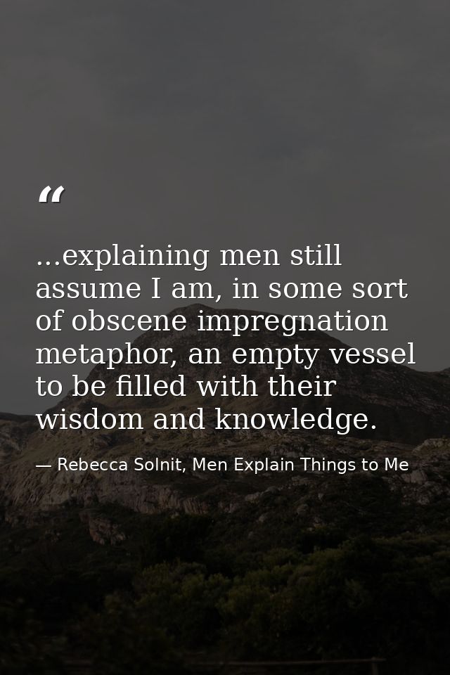...explaining men still assume I am, in some sort of obscene impregnation metaphor, an empty vessel to be filled with th — Rebecca Solnit, Men Explain Things to Me