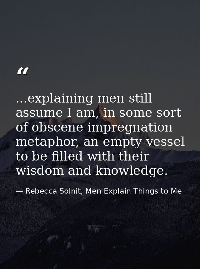 ...explaining men still assume I am, in some sort of obscene impregnation metaphor, an empty vessel to be filled with th — Rebecca Solnit, Men Explain Things to Me