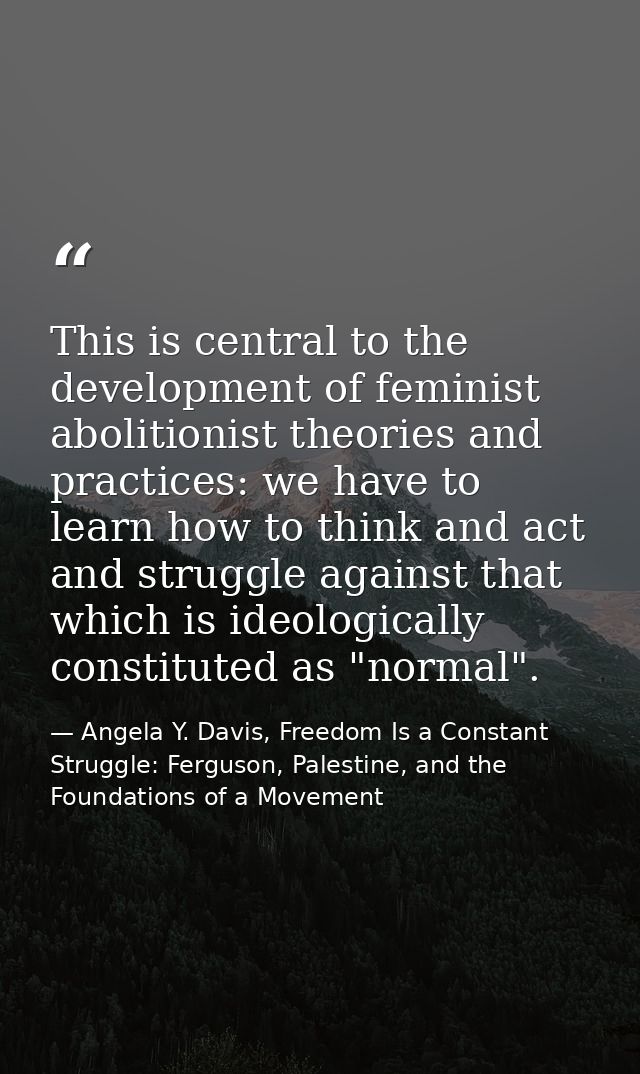 This is central to the development of feminist abolitionist theories and practices: we have to learn how to think and ac — Angela Y. Davis, Freedom Is a Constant Struggle: Ferguson, Palestine, and the Foundations of a Movement