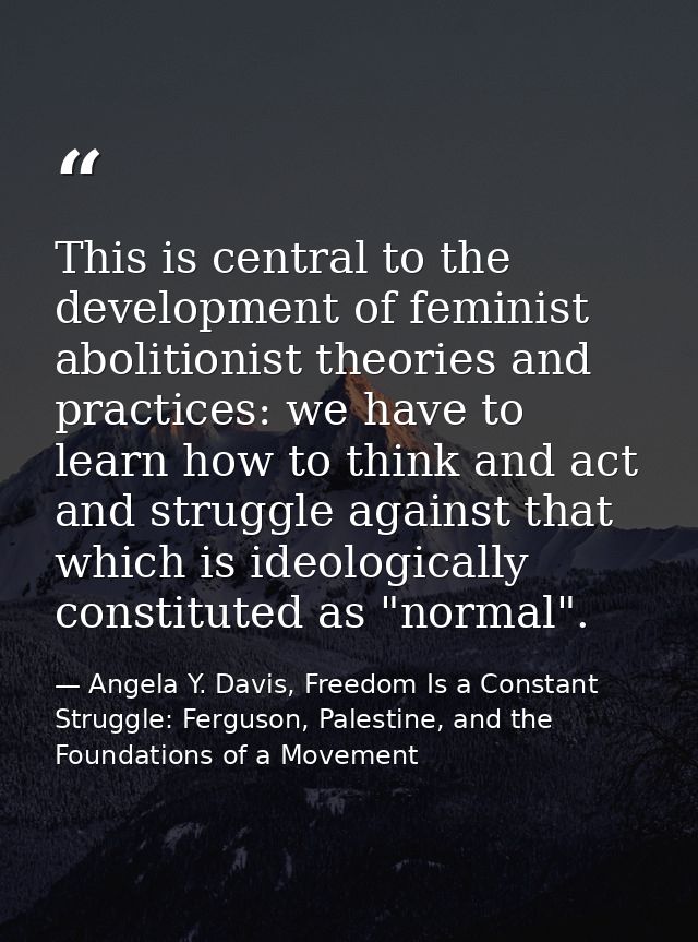 This is central to the development of feminist abolitionist theories and practices: we have to learn how to think and ac — Angela Y. Davis, Freedom Is a Constant Struggle: Ferguson, Palestine, and the Foundations of a Movement