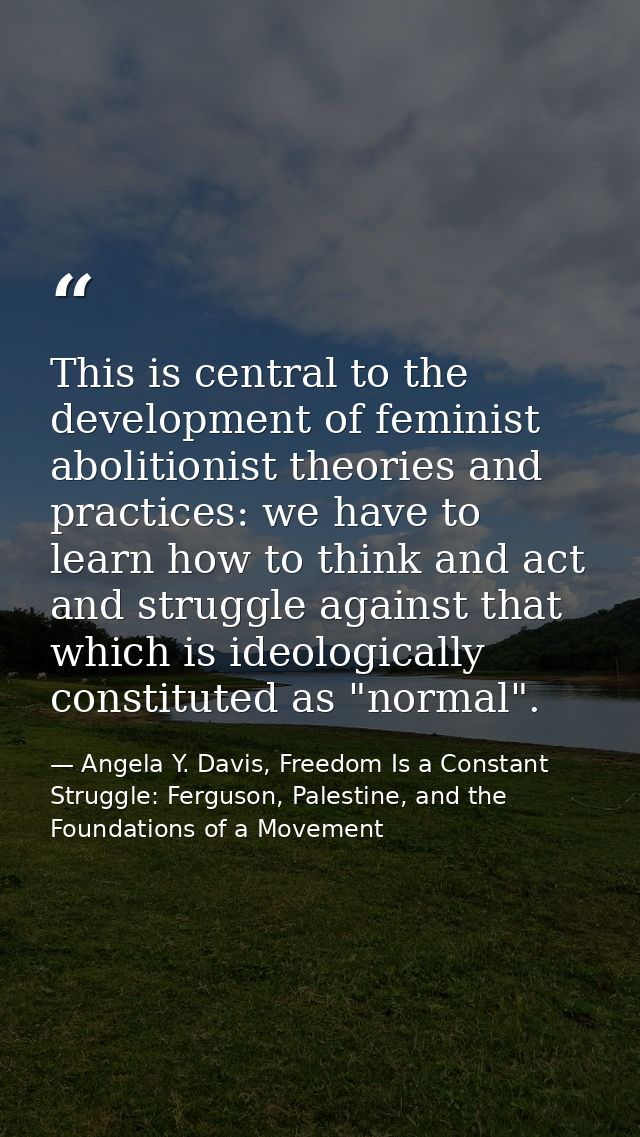 This is central to the development of feminist abolitionist theories and practices: we have to learn how to think and ac — Angela Y. Davis, Freedom Is a Constant Struggle: Ferguson, Palestine, and the Foundations of a Movement