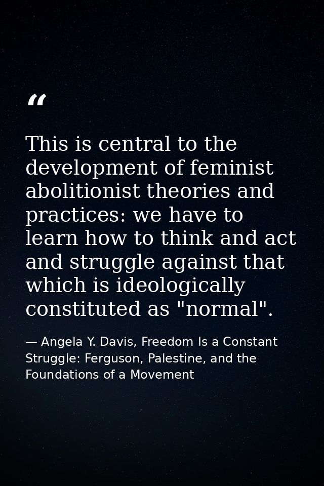 This is central to the development of feminist abolitionist theories and practices: we have to learn how to think and ac — Angela Y. Davis, Freedom Is a Constant Struggle: Ferguson, Palestine, and the Foundations of a Movement