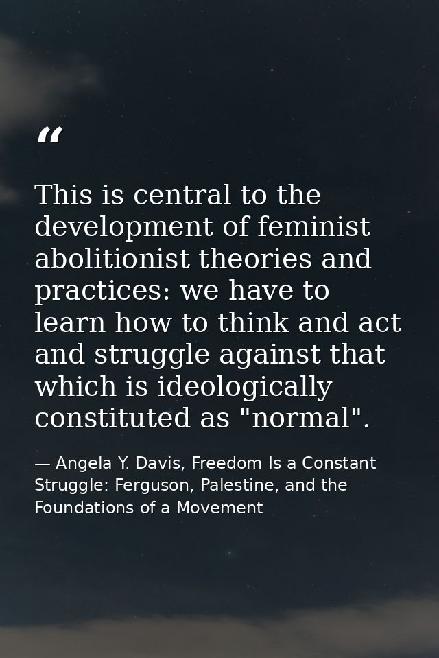 This is central to the development of feminist abolitionist theories and practices: we have to learn how to think and ac — Angela Y. Davis, Freedom Is a Constant Struggle: Ferguson, Palestine, and the Foundations of a Movement