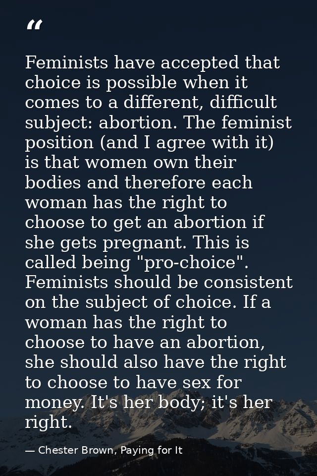 Feminists have accepted that choice is possible when it comes to a different, difficult subject: abortion. The feminist  — Chester Brown, Paying for It