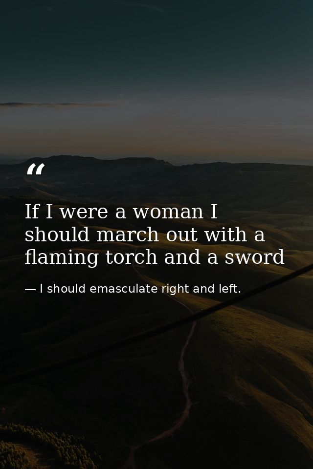 If I were a woman I should march out with a flaming torch and a sword — I should emasculate right and left.