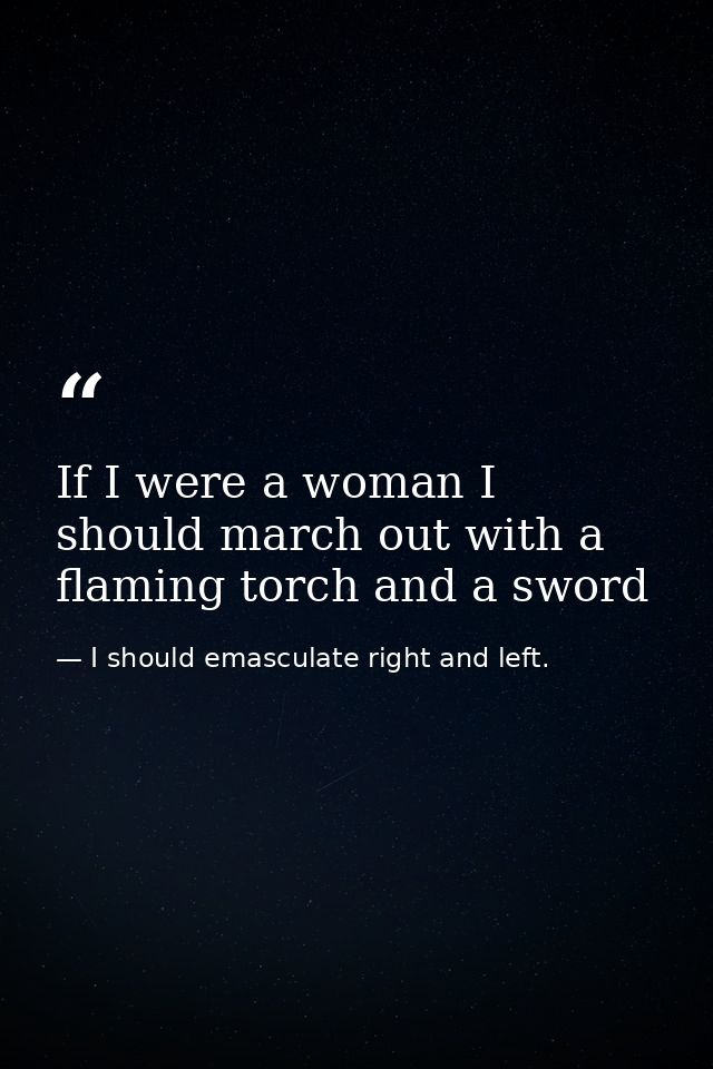 If I were a woman I should march out with a flaming torch and a sword — I should emasculate right and left.