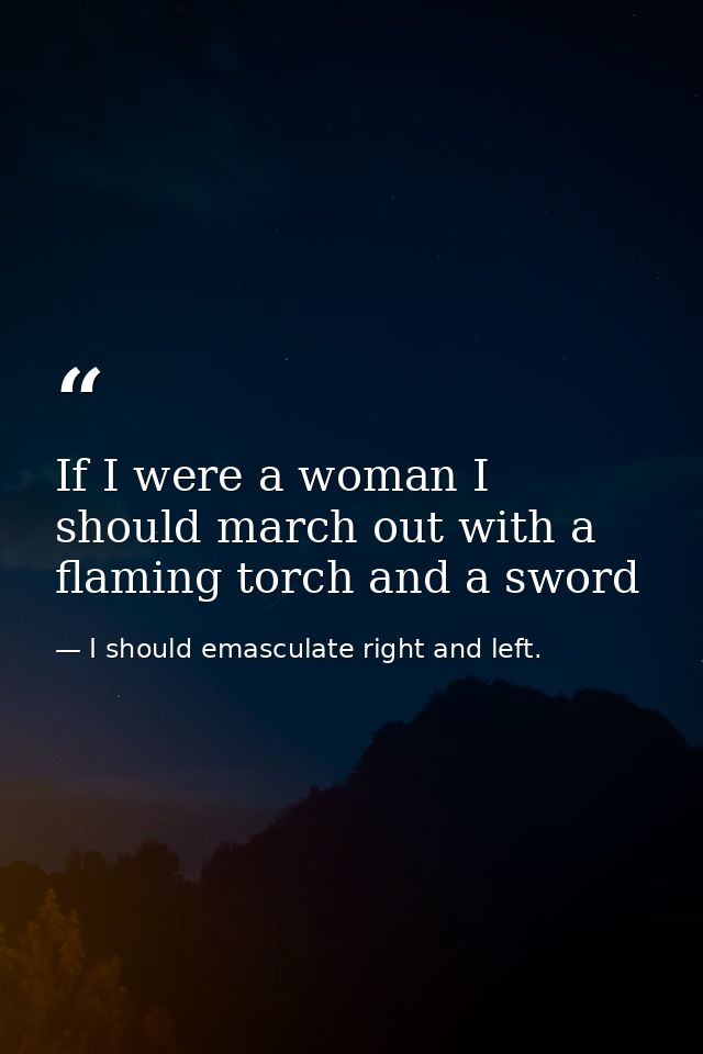 If I were a woman I should march out with a flaming torch and a sword — I should emasculate right and left.