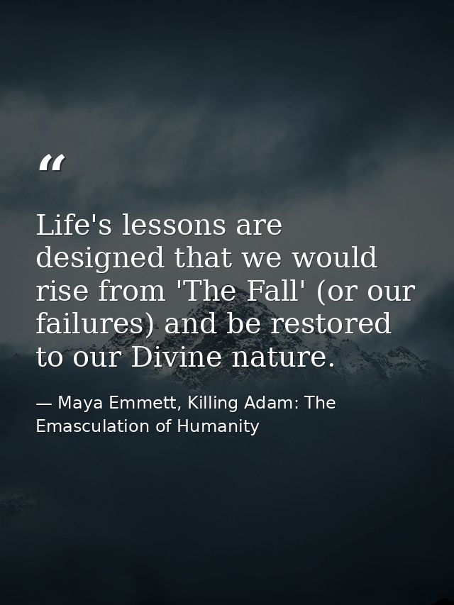 Life's lessons are designed that we would rise from 'The Fall' (or our failures) and be restored to our Divine nature. — Maya Emmett, Killing Adam: The Emasculation of Humanity