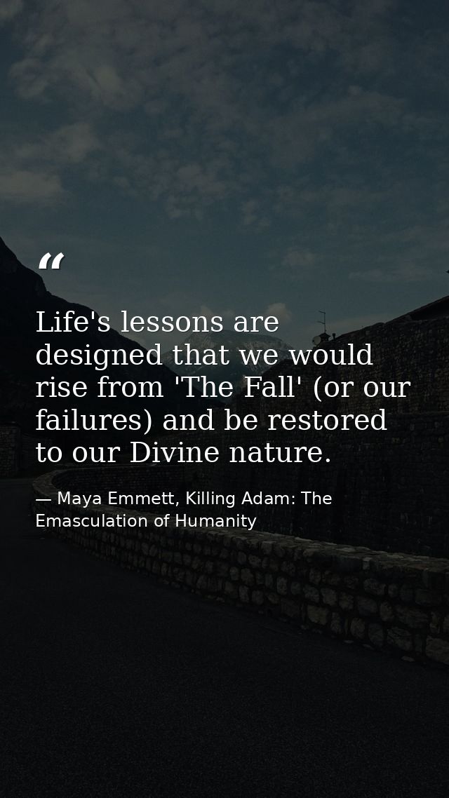 Life's lessons are designed that we would rise from 'The Fall' (or our failures) and be restored to our Divine nature. — Maya Emmett, Killing Adam: The Emasculation of Humanity