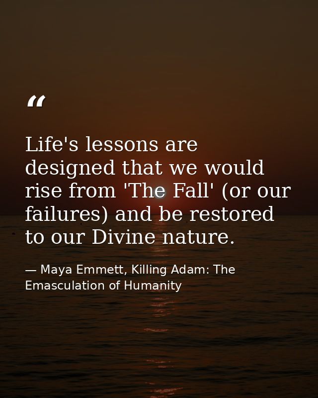 Life's lessons are designed that we would rise from 'The Fall' (or our failures) and be restored to our Divine nature. — Maya Emmett, Killing Adam: The Emasculation of Humanity