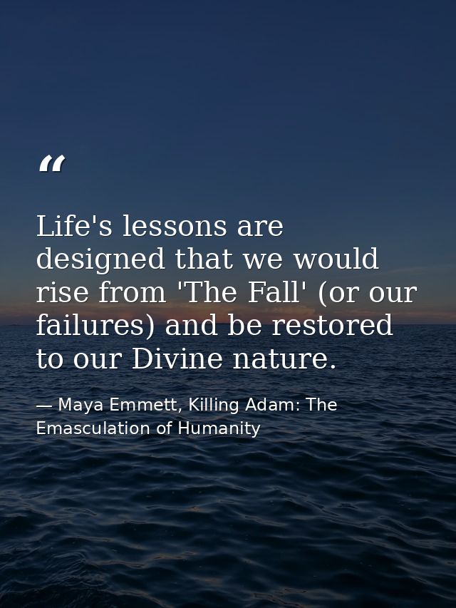 Life's lessons are designed that we would rise from 'The Fall' (or our failures) and be restored to our Divine nature. — Maya Emmett, Killing Adam: The Emasculation of Humanity