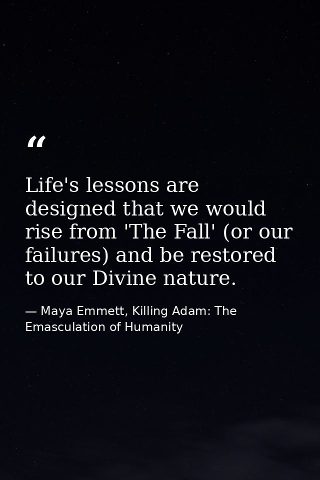 Life's lessons are designed that we would rise from 'The Fall' (or our failures) and be restored to our Divine nature. — Maya Emmett, Killing Adam: The Emasculation of Humanity