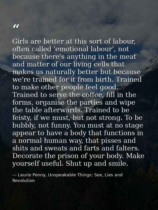 Girls are better at this sort of labour, often called 'emotional labour', not because there's anything in the meat and m — Laurie Penny, Unspeakable Things: Sex, Lies and Revolution