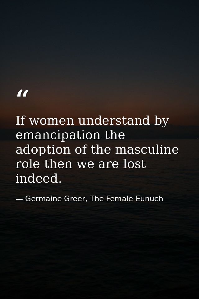 If women understand by emancipation the adoption of the masculine role then we are lost indeed. — Germaine Greer, The Female Eunuch